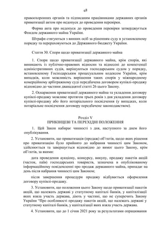 48
правоохоронних органів та підписаним працівниками державних органів
приватизації актом про недопуск до проведення перевірки.
Форма акта про недопуск до проведення перевірки затверджується
Фондом державного майна України.
Штрафи стягуються з винних осіб за рішенням суду в установленому
порядку та перераховуються до Державного бюджету України.
Стаття 30. Спори щодо приватизації державного майна
1. Спори щодо приватизації державного майна, крім спорів, які
виникають із публічно-правових відносин та віднесені до компетенції
адміністративних судів, вирішуються господарським судом у порядку,
встановленому Господарським процесуальним кодексом України, крім
випадків, коли можливість вирішення таких спорів у міжнародному
комерційному арбітражному суді передбачена договором купівлі-продажу
відповідно до частини дванадцятої статті 26 цього Закону.
2. Оскарження приватизації державного майна та укладення договору
купівлі-продажу можливе протягом трьох років з дня укладення договору
купівлі-продажу або його нотаріального посвідчення (у випадках, коли
нотаріальне посвідчення договору передбачене законодавством).
Розділ V
ПРИКІНЦЕВІ ТА ПЕРЕХІДНІ ПОЛОЖЕННЯ
1. Цей Закон набирає чинності з дня, наступного за днем його
опублікування.
2. Установити, що приватизація (продаж) об’єктів, щодо яких рішення
про приватизацію було прийнято до набрання чинності цим Законом,
здійснюється та завершується відповідно до вимог цього Закону, крім
об’єктів, за якими:
дата проведення аукціону, конкурсу, викупу, продажу пакетів акцій
(часток, паїв) господарських товариств, зазначена в опублікованому
інформаційному повідомленні про продаж державного майна, припадає на
день після набрання чинності цим Законом;
після завершення процедури продажу відбувається оформлення
договору купівлі-продажу.
3. Установити, що положення цього Закону щодо приватизації пакетів
акцій, що належать державі у статутному капіталі банків, у капіталізації
яких взяла участь держава, діють у частині, що не суперечить Закону
України “Про особливості продажу пакетів акцій, що належать державі у
статутному капіталі банків, у капіталізації яких взяла участь держава.
4. Установити, що до 1 січня 2021 року за результатами опрацювання
 