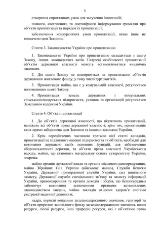 5
створення сприятливих умов для залучення інвестицій;
повного, своєчасного та достовірного інформування громадян про
об’єкти приватизації та порядок їх приватизації;
забезпечення конкурентних умов приватизації, якщо інше не
визначено цим Законом.
Стаття 3. Законодавство України про приватизацію
1. Законодавство України про приватизацію складається з цього
Закону, інших законодавчих актів. Галузеві особливості приватизації
об’єктів державної власності можуть встановлюватися виключно
законами.
2. Дія цього Закону не поширюється на приватизацію об’єктів
державного житлового фонду, у тому числі гуртожитків.
3. Приватизація майна, що є у комунальній власності, регулюється
положеннями цього Закону.
4. Приватизація земель державних і комунальних
сільськогосподарських підприємств, установ та організацій регулюється
Земельним кодексом України.
Стаття 4. Об’єкти приватизації
1. До об’єктів державної власності, що підлягають приватизації,
належать всі об’єкти права державної власності, крім тих, приватизація
яких прямо заборонена цим Законом та іншими законами України.
2. Крім передбачених частиною третьою цієї статті випадків,
приватизації не підлягають казенні підприємства та об’єкти, необхідні для
виконання державою своїх основних функцій, для забезпечення
обороноздатності держави, та об’єкти права власності Українського
народу, майно, що становить матеріальну основу суверенітету України,
зокрема:
майно органів державної влади та органів місцевого самоврядування,
майно Збройних Сил України (військове майно), Служби безпеки
України, Державної прикордонної служби України, сил цивільного
захисту, Державної служби спеціального зв’язку та захисту інформації
України, правоохоронних та органів доходів і зборів, що безпосередньо
забезпечує виконання зазначеними органами встановлених
законодавством завдань, майно закладів охорони здоров’я системи
екстреної медичної допомоги;
надра, корисні копалини загальнодержавного значення, території та
об’єкти природно-заповідного фонду загальнодержавного значення, водні
ресурси, лісові ресурси, інші природні ресурси, які є об’єктами права
 