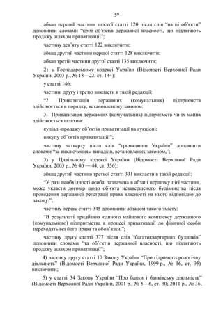 50
абзац перший частини шостої статті 120 після слів “на ці об’єкти”
доповнити словами “крім об’єктів державної власності, що підлягають
продажу шляхом приватизації”;
частину дев’яту статті 122 виключити;
абзац другий частини першої статті 128 виключити;
абзац третій частини другої статті 135 виключити;
2) у Господарському кодексі України (Відомості Верховної Ради
України, 2003 р., № 18—22, ст. 144):
у статті 146:
частини другу і третю викласти в такій редакції:
“2. Приватизація державних (комунальних) підприємств
здійснюється в порядку, встановленому законом.
3. Приватизація державних (комунальних) підприємств чи їх майна
здійснюється шляхом:
купівлі-продажу об’єктів приватизації на аукціоні;
викупу об’єктів приватизації.”;
частину четверту після слів “громадянин України” доповнити
словами “за виключенням випадків, встановлених законом,”;
3) у Цивільному кодексі України (Відомості Верховної Ради
України, 2003 р., № 40 — 44, ст. 356):
абзац другий частини третьої статті 331 викласти в такій редакції:
“У разі необхідності особа, зазначена в абзаці першому цієї частини,
може укласти договір щодо об’єкта незавершеного будівництва після
проведення державної реєстрації права власності на нього відповідно до
закону.”;
частину першу статті 345 доповнити абзацом такого змісту:
“В результаті придбання єдиного майнового комплексу державного
(комунального) підприємства в процесі приватизації до фізичної особи
переходять всі його права та обов’язки.”;
частину другу статті 377 після слів “багатоквартирних будинків”
доповнити словами “та об’єктів державної власності, що підлягають
продажу шляхом приватизації”;
4) частину другу статті 10 Закону України “Про гідрометеорологічну
діяльність” (Відомості Верховної Ради України, 1999 р., № 16, ст. 95)
виключити;
5) у статті 34 Закону України “Про банки і банківську діяльність”
(Відомості Верховної Ради України, 2001 р., № 5—6, ст. 30; 2011 р., № 36,
 