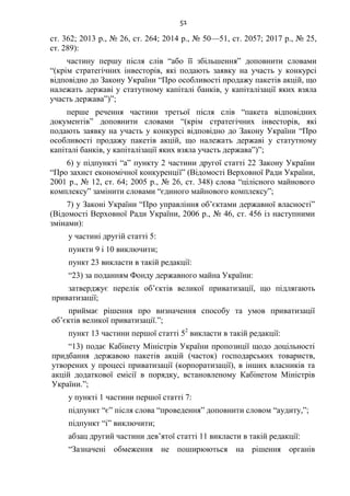 51
ст. 362; 2013 р., № 26, ст. 264; 2014 р., № 50—51, ст. 2057; 2017 р., № 25,
ст. 289):
частину першу після слів “або її збільшення” доповнити словами
“(крім стратегічних інвесторів, які подають заявку на участь у конкурсі
відповідно до Закону України “Про особливості продажу пакетів акцій, що
належать державі у статутному капіталі банків, у капіталізації яких взяла
участь держава”)”;
перше речення частини третьої після слів “пакета відповідних
документів” доповнити словами “(крім стратегічних інвесторів, які
подають заявку на участь у конкурсі відповідно до Закону України “Про
особливості продажу пакетів акцій, що належать державі у статутному
капіталі банків, у капіталізації яких взяла участь держава”)”;
6) у підпункті “а” пункту 2 частини другої статті 22 Закону України
“Про захист економічної конкуренції” (Відомості Верховної Ради України,
2001 р., № 12, ст. 64; 2005 р., № 26, ст. 348) слова “цілісного майнового
комплексу” замінити словами “єдиного майнового комплексу”;
7) у Законі України “Про управління об’єктами державної власності”
(Відомості Верховної Ради України, 2006 р., № 46, ст. 456 із наступними
змінами):
у частині другій статті 5:
пункти 9 і 10 виключити;
пункт 23 викласти в такій редакції:
“23) за поданням Фонду державного майна України:
затверджує перелік об’єктів великої приватизації, що підлягають
приватизації;
приймає рішення про визначення способу та умов приватизації
об’єктів великої приватизації.”;
пункт 13 частини першої статті 52
викласти в такій редакції:
“13) подає Кабінету Міністрів України пропозиції щодо доцільності
придбання державою пакетів акцій (часток) господарських товариств,
утворених у процесі приватизації (корпоратизації), в інших власників та
акцій додаткової емісії в порядку, встановленому Кабінетом Міністрів
України.”;
у пункті 1 частини першої статті 7:
підпункт “є” після слова “проведення” доповнити словом “аудиту,”;
підпункт “і” виключити;
абзац другий частини дев’ятої статті 11 викласти в такій редакції:
“Зазначені обмеження не поширюються на рішення органів
 