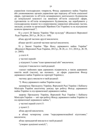 52
управління господарських товариств, Фонду державного майна України
або уповноважених органів управління про передачу об’єктів соціальної
сфери, гуртожитків та об’єктів незавершеного капітального будівництва
до комунальної власності (за винятком об’єктів соціальної сфери,
гуртожитків та об’єктів незавершеного будівництва, що перебувають у
господарському віданні чи в оперативному управлінні військових частин,
закладів, установ та організацій Збройних Сил України) та на відчуження
шляхом приватизації.”;
8) у статті 20 Закону України “Про культуру” (Відомості Верховної
Ради України, 2011 р., № 24, ст. 168):
абзац другий частини другої виключити;
абзаци третій і десятий частини третьої виключити;
9) у Законі України “Про Фонд державного майна України”
(Відомості Верховної Ради України, 2012 р., № 28, ст. 311; 2014 р., № 39,
ст. 2005):
у статті 4:
у частині першій:
у підпункті 3 слова “план приватизації або” виключити;
підпункт 4 викласти в такій редакції:
«захист майнових прав державних підприємств, а також державних
пакетів акцій (часток), що належать до сфери управління Фонду
державного майна України на території України;»;
частину другу викласти в такій редакції:
“2. Фонд державного майна України подає:
щокварталу Президенту України, Верховній Раді України і Кабінету
Міністрів України аналітичну довідку про роботу Фонду державного
майна України та хід приватизації державного майна;
щороку Президенту України, Верховній Раді України і Кабінету
Міністрів України — звіт про роботу Фонду державного майна України та
хід приватизації державного майна.”;
у частині першій статті 5:
у пункті 2:
абзац другий виключити;
в абзаці четвертому слова “передприватизаційної підготовки,”
виключити;
абзац тринадцятий викласти в такій редакції:
“утворює аукціонні комісії;”;
 