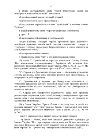 53
в абзаці шістнадцятому слова “плани приватизації майна, що
перебуває в державній власності,” виключити;
абзац сімнадцятий викласти в такій редакції:
“переліки об’єктів малої приватизації;”;
абзац двадцять перший після слова “проведення” доповнити словом
“аудиту,”;
в абзаці тридцятому слова “та реструктуризації” виключити;
у пункті 3:
абзац одинадцятий викласти в такій редакції:
“подає Кабінету Міністрів України пропозиції щодо доцільності
придбання державою пакетів акцій (часток) господарських товариств,
утворених у процесі приватизації (корпоратизації), в інших власників та
акцій додаткової емісії;”;
абзац тринадцятий виключити;
у тексті Закону слово “пай” у всіх відмінках виключити;
10) розділ X “Прикінцеві та перехідні положення” Закону України
“Про відновлення платоспроможності боржника або визнання його
банкрутом” (Відомості Верховної Ради України, 2012 р., № 32—33, ст. 413
із наступними змінами) доповнити пунктами 42
—44
такого змісту:
“42
. Справи про банкрутство підприємств — боржників державного
сектору економіки, щодо яких прийнято рішення про приватизацію, не
порушуються до її завершення.
43
. Провадження у справах про банкрутство підприємств —
боржників державного сектору економіки, щодо яких прийнято рішення
про приватизацію, підлягає припиненню, крім тих, що ліквідуються за
рішенням власника.
44
. Справи про банкрутство підприємств, щодо яких прийняте
рішення про завершення приватизації, не можуть порушуватися протягом
одного року з дня завершення приватизації з підстав, які виникли до
завершення приватизації.”;
11) у Законі України “Про особливості продажу пакетів акцій, що
належать державі у статутному капіталі банків, у капіталізації яких взяла
участь держава” (Відомості Верховної Ради України, 2012 р., № 49,
ст. 561):
пункт 1 частини першої статті 1 викласти в такій редакції:
“1) банки — банки, акції яких придбані державою відповідно до
Законів України “Про першочергові заходи щодо запобігання негативним
наслідкам фінансової кризи та про внесення змін до деяких законодавчих
актів України” та “Про систему гарантування вкладів фізичних осіб”;
 