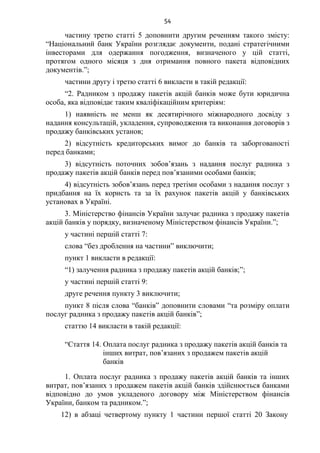 54
частину третю статті 5 доповнити другим реченням такого змісту:
“Національний банк України розглядає документи, подані стратегічними
інвесторами для одержання погодження, визначеного у цій статті,
протягом одного місяця з дня отримання повного пакета відповідних
документів.”;
частини другу і третю статті 6 викласти в такій редакції:
“2. Радником з продажу пакетів акцій банків може бути юридична
особа, яка відповідає таким кваліфікаційним критеріям:
1) наявність не менш як десятирічного міжнародного досвіду з
надання консультацій, укладення, супроводження та виконання договорів з
продажу банківських установ;
2) відсутність кредиторських вимог до банків та заборгованості
перед банками;
3) відсутність поточних зобов’язань з надання послуг радника з
продажу пакетів акцій банків перед пов’язаними особами банків;
4) відсутність зобов’язань перед третіми особами з надання послуг з
придбання на їх користь та за їх рахунок пакетів акцій у банківських
установах в Україні.
3. Міністерство фінансів України залучає радника з продажу пакетів
акцій банків у порядку, визначеному Міністерством фінансів України.”;
у частині першій статті 7:
слова “без дроблення на частини” виключити;
пункт 1 викласти в редакції:
“1) залучення радника з продажу пакетів акцій банків;”;
у частині першій статті 9:
друге речення пункту 3 виключити;
пункт 8 після слова “банків” доповнити словами “та розміру оплати
послуг радника з продажу пакетів акцій банків”;
статтю 14 викласти в такій редакції:
“Стаття 14. Оплата послуг радника з продажу пакетів акцій банків та
інших витрат, пов’язаних з продажем пакетів акцій
банків
1. Оплата послуг радника з продажу пакетів акцій банків та інших
витрат, пов’язаних з продажем пакетів акцій банків здійснюється банками
відповідно до умов укладеного договору між Міністерством фінансів
України, банком та радником.”;
12) в абзаці четвертому пункту 1 частини першої статті 20 Закону
 