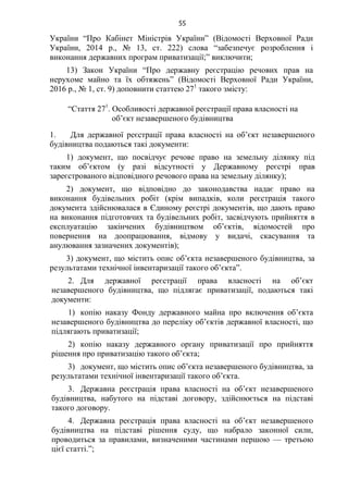 55
України “Про Кабінет Міністрів України” (Відомості Верховної Ради
України, 2014 р., № 13, ст. 222) слова “забезпечує розроблення і
виконання державних програм приватизації;” виключити;
13) Закон України “Про державну реєстрацію речових прав на
нерухоме майно та їх обтяжень” (Відомості Верховної Ради України,
2016 р., № 1, ст. 9) доповнити статтею 271
такого змісту:
“Стаття 271
. Особливості державної реєстрації права власності на
об’єкт незавершеного будівництва
1. Для державної реєстрації права власності на об’єкт незавершеного
будівництва подаються такі документи:
1) документ, що посвідчує речове право на земельну ділянку під
таким об’єктом (у разі відсутності у Державному реєстрі прав
зареєстрованого відповідного речового права на земельну ділянку);
2) документ, що відповідно до законодавства надає право на
виконання будівельних робіт (крім випадків, коли реєстрація такого
документа здійснювалася в Єдиному реєстрі документів, що дають право
на виконання підготовчих та будівельних робіт, засвідчують прийняття в
експлуатацію закінчених будівництвом об’єктів, відомостей про
повернення на доопрацювання, відмову у видачі, скасування та
анулювання зазначених документів);
3) документ, що містить опис об’єкта незавершеного будівництва, за
результатами технічної інвентаризації такого об’єкта”.
2. Для державної реєстрації права власності на об’єкт
незавершеного будівництва, що підлягає приватизації, подаються такі
документи:
1) копію наказу Фонду державного майна про включення об’єкта
незавершеного будівництва до переліку об’єктів державної власності, що
підлягають приватизації;
2) копію наказу державного органу приватизації про прийняття
рішення про приватизацію такого об’єкта;
3) документ, що містить опис об’єкта незавершеного будівництва, за
результатами технічної інвентаризації такого об’єкта.
3. Державна реєстрація права власності на об’єкт незавершеного
будівництва, набутого на підставі договору, здійснюється на підставі
такого договору.
4. Державна реєстрація права власності на об’єкт незавершеного
будівництва на підставі рішення суду, що набрало законної сили,
проводиться за правилами, визначеними частинами першою — третьою
цієї статті.”;
 