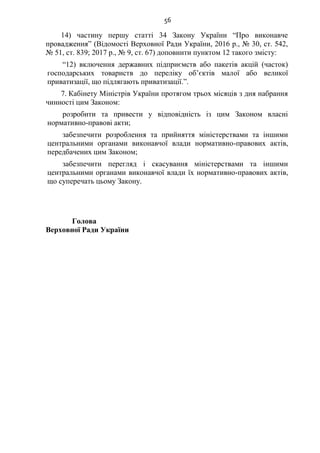 56
14) частину першу статті 34 Закону України “Про виконавче
провадження” (Відомості Верховної Ради України, 2016 р., № 30, ст. 542,
№ 51, ст. 839; 2017 р., № 9, ст. 67) доповнити пунктом 12 такого змісту:
“12) включення державних підприємств або пакетів акцій (часток)
господарських товариств до переліку об’єктів малої або великої
приватизації, що підлягають приватизації.”.
7. Кабінету Міністрів України протягом трьох місяців з дня набрання
чинності цим Законом:
розробити та привести у відповідність із цим Законом власні
нормативно-правові акти;
забезпечити розроблення та прийняття міністерствами та іншими
центральними органами виконавчої влади нормативно-правових актів,
передбачених цим Законом;
забезпечити перегляд і скасування міністерствами та іншими
центральними органами виконавчої влади їх нормативно-правових актів,
що суперечать цьому Закону.
Голова
Верховної Ради України
 
