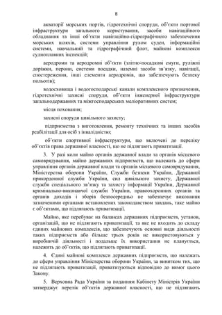 8
акваторії морських портів, гідротехнічні споруди, об’єкти портової
інфраструктури загального користування, засоби навігаційного
обладнання та інші об’єкти навігаційно-гідрографічного забезпечення
морських шляхів, системи управління рухом суден, інформаційні
системи, навчальний та гідрографічний флот, майнові комплекси
судноплавних інспекцій;
аеродроми та аеродромні об’єкти (злітно-посадкові смуги, руліжні
доріжки, перони, системи посадки, наземні засоби зв’язку, навігації,
спостереження, інші елементи аеродромів, що забезпечують безпеку
польотів);
водосховища і водогосподарські канали комплексного призначення,
гідротехнічні захисні споруди, об’єкти інженерної інфраструктури
загальнодержавних та міжгосподарських меліоративних систем;
місця поховання;
захисні споруди цивільного захисту;
підприємства з виготовлення, ремонту технічних та інших засобів
реабілітації для осіб з інвалідністю;
об’єкти спортивної інфраструктури, що включені до переліку
об’єктів права державної власності, що не підлягають приватизації.
3. У разі коли майно органів державної влади та органів місцевого
самоврядування, майно державних підприємств, що належать до сфери
управління органів державної влади та органів місцевого самоврядування,
Міністерства оборони України, Служби безпеки України, Державної
прикордонної служби України, сил цивільного захисту, Державної
служби спеціального зв’язку та захисту інформації України, Державної
кримінально-виконавчої служби України, правоохоронних органів та
органів доходів і зборів безпосередньо не забезпечує виконання
зазначеними органами встановлених законодавством завдань, таке майно
є об’єктами, що підлягають приватизації.
Майно, яке перебуває на балансах державних підприємств, установ,
організацій, що не підлягають приватизації, та яке не входить до складу
єдиних майнових комплексів, що забезпечують основні види діяльності
таких підприємств або більше трьох років не використовуються у
виробничій діяльності і подальше їх використання не планується,
належить до об’єктів, що підлягають приватизації.
4. Єдині майнові комплекси державних підприємств, що належать
до сфери управління Міністерства оборони України, за винятком тих, що
не підлягають приватизації, приватизуються відповідно до вимог цього
Закону.
5. Верховна Рада України за поданням Кабінету Міністрів України
затверджує перелік об’єктів державної власності, що не підлягають
 