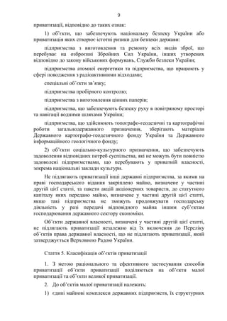 9
приватизації, відповідно до таких ознак:
1) об’єкти, що забезпечують національну безпеку України або
приватизація яких створює істотні ризики для безпеки держави:
підприємства з виготовлення та ремонту всіх видів зброї, що
перебуває на озброєнні Збройних Сил України, інших утворених
відповідно до закону військових формувань, Служби безпеки України;
підприємства атомної енергетики та підприємства, що працюють у
сфері поводження з радіоактивними відходами;
спеціальні об’єкти зв’язку;
підприємства пробірного контролю;
підприємства з виготовлення цінних паперів;
підприємства, що забезпечують безпеку руху в повітряному просторі
та навігації водними шляхами України;
підприємства, що здійснюють топографо-геодезичні та картографічні
роботи загальнодержавного призначення, зберігають матеріали
Державного картографо-геодезичного фонду України та Державного
інформаційного геологічного фонду;
2) об’єкти соціально-культурного призначення, що забезпечують
задоволення відповідних потреб суспільства, які не можуть бути повністю
задоволені підприємствами, що перебувають у приватній власності,
зокрема національні заклади культури.
Не підлягають приватизації інші державні підприємства, за якими на
праві господарського відання закріплено майно, визначене у частині
другій цієї статті, та пакети акцій акціонерних товариств, до статутного
капіталу яких передано майно, визначене у частині другій цієї статті,
якщо такі підприємства не зможуть продовжувати господарську
діяльність у разі передачі відповідного майна іншим суб’єктам
господарювання державного сектору економіки.
Об’єкти державної власності, визначені у частині другій цієї статті,
не підлягають приватизації незалежно від їх включення до Переліку
об’єктів права державної власності, що не підлягають приватизації, який
затверджується Верховною Радою України.
Стаття 5. Класифікація об’єктів приватизації
1. З метою раціонального та ефективного застосування способів
приватизації об’єкти приватизації поділяються на об’єкти малої
приватизації та об’єкти великої приватизації.
2. До об’єктів малої приватизації належать:
1) єдині майнові комплекси державних підприємств, їх структурних
 