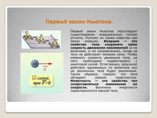 Первый закон Ньютона.
Первый закон Ньютона постулирует
существование инерциальных систем
отсчета. Поэтому он также известен как
Закон
инерции.
Инерция
—
это
свойство
тела
сохранять
свою
скорость движения неизменной (и по
величине, и по направлению), когда на
тело не действуют никакие силы. Чтобы
изменить скорость движения тела, на
него
необходимо
подействовать
с
некоторой силой. Естественно, результат
действия одинаковых по величине сил
на различные тела будет различным.
Таким образом, говорят, что тела
обладают
разной
инертностью.
Инертность — это свойство тел
сопротивляться
изменению
их
скорости.
Величина
инертности
характеризуется массой тела.

 