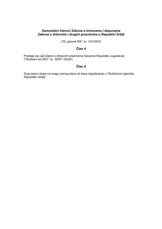 Samostalni članovi Zakona o izmenama i dopunama
Zakona o državnim i drugim praznicima u Republici Srbiji
("Sl. glasnik RS", br. 101/2007)
Član 4
Prestaje da važi Zakon o državnim praznicima Savezne Republike Jugoslavije
("Službeni list SRJ", br. 29/97 i 63/02).
Član 5
Ovaj zakon stupa na snagu osmog dana od dana objavljivanja u "Službenom glasniku
Republike Srbije".
 