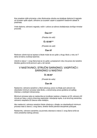 Kao poseban oblik priznanja u toku školovanja učeniku se dodeljuje diploma ili nagrada
za izuzetan opšti uspeh, odnosno za izuzetan uspeh iz pojedinih nastavnih oblasti ili
predmeta.
Vrste diploma, odnosno nagrada, način i uslove za njihovo dodeljivanje utvrđuje ministar
prosvete.
Član 61*
(Prestao da važi)
Čl. 62-66***
(Prestalo da važi)
Član 67
Redovan učenik koji se ispisao iz škole može da se upiše u drugu školu u roku od 7
dana od dana uručenja ispisnice.
Učenik iz stava 1. ovog člana koji se ne upiše u propisanom roku ima pravo da naredne
školske godine izvrši ponovni upis u isti razred.
V NASTAVNICI, STRUČNI SARADNICI, VASPITAČI I
SARADNICI U NASTAVI
Čl. 68-83*
(Prestali da važe)
Član 84
Nastavnici, odnosno saradnici u školi ostvaruju pravo na štrajk pod uslovom da
obezbede minimum procesa rada škole, u ostvarivanju prava građana od opšteg
interesa u srednjem obrazovanju.
Minimum procesa rada za nastavnika je izvođenje nastave u trajanju od 30, odnosno 40
minuta po času u okviru dnevnog rasporeda i obavljanje ispita, a za stručnog saradnika,
odnosno vaspitača 20 časova rada nedeljno.
Ako nastavnici, odnosno saradnici škole učestvuju u štrajku ne obezbeđujući minimum
procesa rada iz stava 2. ovog člana, direktor škole pokreće disciplinski postupak.
Nastavniku, odnosno saradniku za povredu obaveze iz stava 2. ovog člana izriče se
mera prestanka radnog odnosa.
 