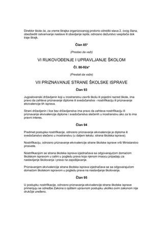 Direktor škole će, za vreme štrajka organizovanog protivno odredbi stava 2. ovog člana,
obezbediti ostvarivanje nastave ili obavljanje ispita, odnosno dežurstvo vaspitača dok
traje štrajk.
Član 85*
(Prestao da važi)
VI RUKOVOĐENJE I UPRAVLJANJE ŠKOLOM
Čl. 86-92a*
(Prestali da važe)
VII PRIZNAVANJE STRANE ŠKOLSKE ISPRAVE
Član 93
Jugoslovenski državljanin koji u inostranstvu završi školu ili pojedini razred škole, ima
pravo da zahteva priznavanje diplome ili svedočanstva - nostrifikaciju ili priznavanje
ekvivalencije tih isprava.
Strani državljanin i lice bez državljanstva ima pravo da zahteva nostrifikaciju ili
priznavanje ekvivalencije diplome i svedočanstva stečenih u inostranstvu ako za to ima
pravni interes.
Član 94
Predmet postupka nostrifikacije, odnosno priznavanje ekvivalencije je diploma ili
svedočanstvo stečeno u inostranstvu (u daljem tekstu: strana školska isprava).
Nostrifikaciju, odnosno priznavanje ekvivalencije strane školske isprave vrši Ministarstvo
prosvete.
Nostrifikacijom se strana školska isprava izjednačava sa odgovarajućom domaćom
školskom ispravom u celini u pogledu prava koja njenom imaocu pripadaju za
nastavljanje školovanja i prava na zapošljavanje.
Priznavanjem ekvivalencije strana školska isprava izjednačava se sa odgovarajućom
domaćom školskom ispravom u pogledu prava na nastavljanje školovanja.
Član 95
U postupku nostrifikacije, odnosno priznavanja ekvivalencije strane školske isprave
primenjuju se odredbe Zakona o opštem upravnom postupku ukoliko ovim zakonom nije
drukčije uređeno.
 