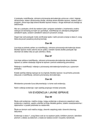 U postupku nostrifikacije, odnosno priznavanja ekvivalencije uzima se u obzir: trajanje
obrazovanja, sistem obrazovanja zemlje, sticanja strane školske isprave, nastavni plan i
program, prava koja daje strana školska isprava imaocu i druge okolnosti od značaja za
odlučivanje.
Ako se u postupku utvrdi da nastavni plan i program savladan u inostranstvu znatno
odstupa od domaćeg sa kojim se upoređuje, nostrifikacija se uslovljava polaganjem
određenih ispita, izradom određenih radova ili proverom znanja.
Organ koji vodi postupak može utvrđivanje ispita i način provere znanja iz stava 3. ovog
člana da poveri posebnoj stručnoj komisiji.
Član 96
Lice koje je podnelo zahtev za nostrifikaciju, odnosno priznavanje ekvivalencije strane
školske isprave može uslovno da se upiše u naredni razred ukoliko postupak nije
okončan do isteka roka za upis učenika u školu.
Član 97
Lice koje zahteva nostrifikaciju, odnosno priznavanje ekvivalencije strane školske
isprave uz zahtev dostavlja original te isprave i prevod ovlašćenog prevodioca.
Rešenje o nostrifikaciji i rešenje o priznavanju ekvivalencije konačno je u upravnom
postupku.
Kratak sadržaj rešenja ispisuje se na originalu školske isprave i na primerku prevoda
(klauzula o nostrifikaciji, odnosno priznavanju ekvivalencije).
Član 98
Ministarstvo prosvete čuva dokumentaciju i o tome vodi evidenciju.
Način vođenja evidencije i njen sadržaj propisuje ministar prosvete.
VIII EVIDENCIJA I JAVNE ISPRAVE
Član 99
Škola vodi evidenciju: matičnu knjigu, knjigu evidencije o obrazovno-vaspitnom radu,
evidenciju o ispitima, uspehu učenika na kraju školske godine, izdatim svedočanstvima i
diplomama i o podeli predmeta na nastavnike.
Škola sa domom vodi matičnu knjigu, dnevnik vaspitnog rada i dnevnik dnevnog
dežurstva.
Evidencija iz stava 1. ovog člana vodi se na srpskom jeziku ćiriličkim pismom, latiničkim
pismom u skladu sa Zakonom, a kada se nastava izvodi i na jeziku narodnosti,
 