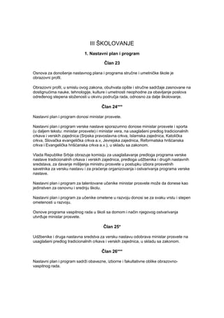 III ŠKOLOVANJE
1. Nastavni plan i program
Član 23
Osnova za donošenje nastavnog plana i programa stručne i umetničke škole je
obrazovni profil.
Obrazovni profil, u smislu ovog zakona, obuhvata opšte i stručne sadržaje zasnovane na
dostignućima nauke, tehnologije, kulture i umetnosti neophodne za obavljanje poslova
određenog stepena složenosti u okviru područja rada, odnosno za dalje školovanje.
Član 24***
Nastavni plan i program donosi ministar prosvete.
Nastavni plan i program verske nastave sporazumno donose ministar prosvete i sporta
(u daljem tekstu: ministar prosvete) i ministar vera, na usaglašeni predlog tradicionalnih
crkava i verskih zajednica (Srpska pravoslavna crkva, Islamska zajednica, Katolička
crkva, Slovačka evangelička crkva a.v, Jevrejska zajednica, Reformatska hrišćanska
crkva i Evangelička hrišćanska crkva a.v.), u skladu sa zakonom.
Vlada Republike Srbije obrazuje komisiju za usaglašavanje predloga programa verske
nastave tradicionalnih crkava i verskih zajednica, predloga udžbenika i drugih nastavnih
sredstava, za davanje mišljenja ministru prosvete u postupku izbora prosvetnih
savetnika za versku nastavu i za praćenje organizovanja i ostvarivanja programa verske
nastave.
Nastavni plan i program za talentovane učenike ministar prosvete može da donese kao
jedinstven za osnovnu i srednju školu.
Nastavni plan i program za učenike ometene u razvoju donosi se za svaku vrstu i stepen
ometenosti u razvoju.
Osnove programa vaspitnog rada u školi sa domom i način njegovog ostvarivanja
utvrđuje ministar prosvete.
Član 25*
Udžbenike i druga nastavna sredstva za versku nastavu odobrava ministar prosvete na
usaglašeni predlog tradicionalnih crkava i verskih zajednica, u skladu sa zakonom.
Član 26***
Nastavni plan i program sadrži obavezne, izborne i fakultativne oblike obrazovno-
vaspitnog rada.
 