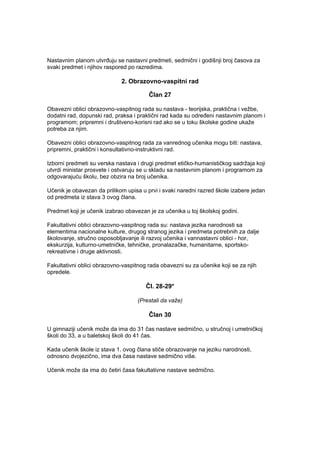 Nastavnim planom utvrđuju se nastavni predmeti, sedmični i godišnji broj časova za
svaki predmet i njihov raspored po razredima.
2. Obrazovno-vaspitni rad
Član 27
Obavezni oblici obrazovno-vaspitnog rada su nastava - teorijska, praktična i vežbe,
dodatni rad, dopunski rad, praksa i praktični rad kada su određeni nastavnim planom i
programom; pripremni i društveno-korisni rad ako se u toku školske godine ukaže
potreba za njim.
Obavezni oblici obrazovno-vaspitnog rada za vanrednog učenika mogu biti: nastava,
pripremni, praktični i konsultativno-instruktivni rad.
Izborni predmeti su verska nastava i drugi predmet etičko-humanističkog sadržaja koji
utvrdi ministar prosvete i ostvaruju se u skladu sa nastavnim planom i programom za
odgovarajuću školu, bez obzira na broj učenika.
Učenik je obavezan da prilikom upisa u prvi i svaki naredni razred škole izabere jedan
od predmeta iz stava 3 ovog člana.
Predmet koji je učenik izabrao obavezan je za učenika u toj školskoj godini.
Fakultativni oblici obrazovno-vaspitnog rada su: nastava jezika narodnosti sa
elementima nacionalne kulture, drugog stranog jezika i predmeta potrebnih za dalje
školovanje, stručno osposobljavanje ili razvoj učenika i vannastavni oblici - hor,
ekskurzija, kulturno-umetničke, tehničke, pronalazačke, humanitarne, sportsko-
rekreativne i druge aktivnosti.
Fakultativni oblici obrazovno-vaspitnog rada obavezni su za učenike koji se za njih
opredele.
Čl. 28-29*
(Prestali da važe)
Član 30
U gimnaziji učenik može da ima do 31 čas nastave sedmično, u stručnoj i umetničkoj
školi do 33, a u baletskoj školi do 41 čas.
Kada učenik škole iz stava 1. ovog člana stiče obrazovanje na jeziku narodnosti,
odnosno dvojezično, ima dva časa nastave sedmično više.
Učenik može da ima do četiri časa fakultativne nastave sedmično.
 