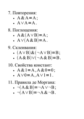 7. Повторения:
  ●  A & A=A ;
  ●  A∨A=A .
8. Поглощения:
  ●  A &A∨B=A ;
  ●  A∨A & B=A .
9. Склеивания:
  ●  A∨B&¬A∨B=B ;
  ●  A & B∨¬A & B=B .
10. Свойства констант:
  ●  A & 1=A , A & 0=0 ;
  ●  A∨0=A , A∨1=1 .
11. Правила де Моргана:
  ●  ¬ A & B=¬A∨¬B ;
  ●  ¬ A∨B=¬A & ¬B .
 