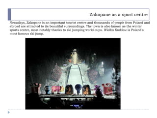 Zakopane as a sport centre
Nowadays, Zakopane is an important tourist centre and thousands of people from Poland and
abroad are attracted to its beautiful surroundings. The town is also known as the winter
sports centre, most notably thanks to ski jumping world cups. Wielka Krokiew is Poland’s
most famous ski jump.
 