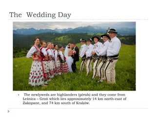 The Wedding Day




      The newlyweds are highlanders (górals) and they come from
      Leśnica – Groń which lies approximately 14 km north-east of
      Zakopane, and 74 km south of Kraków.
 