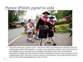 Pytace (Polish pytać-to ask)




    The first distinctive custom is the role of the bride and bridegroom’s friends, who are
     called pytace (from Polish pytać – to ask). In the past they used to visit every house in
     the village and invite people to the wedding. Nowadays, they ride on horseback
     through the village and sing that the bride is leaving her home so that everyone in the
     village knows this. They are a kind of masters of ceremony. They sing and they ride in
     front of the bride and bridegroom to the church.
 
 