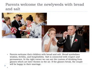 Parents welcome the newlyweds with bread
and salt




   Parents welcome their children with bread and salt. Bread symbolizes
    wisdom, fertility, and hospitability. Salt is connected with respect and
    permanence. In the right corner we can see the custom of drinking from
    glasses which are later thrown in the air. If the glasses break, the couple
    will be happy in their marriage.

 