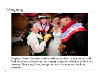 Ocepiny




   Ocepiny. Starościna (the bride’s godmother) has to give vodka and
    food (bananas, chocolates, sausages) to pytace, which is a kind of a
    ransom. They sing funny songs and want to take as much as
    possible.
 