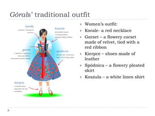 Górals’ traditional outfit
                         Women’s outfit:
                         Korale- a red necklace
                         Gorset – a flowery corset
                          made of velvet, tied with a
                          red ribbon
                         Kierpce – shoes made of
                          leather
                         Spódnica – a flowery pleated
                          skirt
                         Koszula – a white linen shirt
 