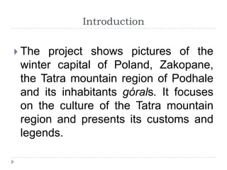 Introduction

 The project shows pictures of the
 winter capital of Poland, Zakopane,
 the Tatra mountain region of Podhale
 and its inhabitants górals. It focuses
 on the culture of the Tatra mountain
 region and presents its customs and
 legends.
 