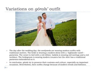 Variations on górals’ outfit




   The day after the wedding day: the newlyweds are wearing modern outfits with
    traditional motives. The bride is wearing a modern dress with a highlander motif –
    parzenica. The corset is tied with a red ribbon. Izabela is wearing red earrings and a red
    necklace. The bridegroom is wearing modern trousers but the shirt has a traditional
    parzenica embroidered on it.
   In conclusion, górals try to preserve their customs and culture, especially on important
    occasions. Nevertheless, their outfits change because of modern trends and fashions.

 