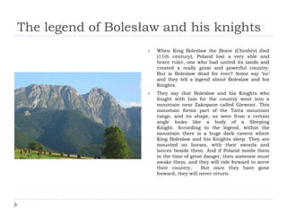 The legend of Bolesław and his knights
                       When King Boleslaw the Brave (Chrobry) died
                        (11th century), Poland lost a very able and
                        brave ruler, one who had united its lands and
                        created a really great and powerful country.
                        But is Boleslaw dead for ever? Some say ‘no’
                        and they tell a legend about Boleslaw and his
                        Knights.
                       They say that Boleslaw and his Knights who
                        fought with him for the country went into a
                        mountain near Zakopane called Giewont. This
                        mountain forms part of the Tatra mountain
                        range, and its shape, as seen from a certain
                        angle looks like a body of a Sleeping
                        Knight. According to the legend, within the
                        mountain there is a huge dark cavern where
                        King Boleslaw and his Knights sleep. They are
                        mounted on horses, with their swords and
                        lances beside them. And if Poland needs them
                        in the time of great danger, then someone must
                        awake them, and they will ride forward to serve
                        their country.      But once they have gone
                        forward, they will never return.
 