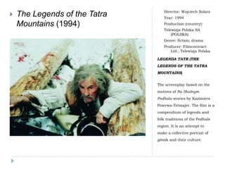 Director: Wojciech Solarz
   The Legends of the Tatra      Year: 1994
    Mountains (1994)              Production (country):
                                  Telewizja Polska SA
                                      (POLSKA)
                                  Genre: fiction; drama
                                  Producer: Filmcontract
                                     Ltd.; Telewizja Polska

                               LEGENDA TATR (THE
                               LEGENDS OF THE TATRA
                               MOUNTAINS)


                               The screenplay based on the
                               motives of Na Skalnym
                               Podhalu stories by Kazimierz
                               Przerwa-Tetmajer. The film is a
                               compendium of legends and
                               folk traditions of the Podhale
                               region. It is an attempt to
                               make a collective portrait of
                               górals and their culture.
 