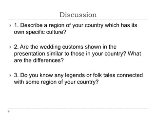 Discussion
   1. Describe a region of your country which has its
    own specific culture?

   2. Are the wedding customs shown in the
    presentation similar to those in your country? What
    are the differences?

   3. Do you know any legends or folk tales connected
    with some region of your country?
 