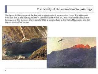 The beauty of the mountains in paintings

The beautiful landscape of the Podhale region inspired many artists. Leon Wyczółkowski,
who was one of the leading artists of the modernist Polish art, painted dramatic mountain
landscapes. The pictures show Morskie Oko, a famous lake in the Tatra Mountains and the
Giewont massif at sunset.
 
