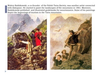 Walery Radzikowski, a co-founder of the Polish Tatra Society, was another artist connected
with Zakopane. He started to paint the landscapes of the mountains in 1861. Moreover,
Radzikowski published and illustrated guidebooks for mountaineers. Some of his paintings
depict the beginnings of tourism in the Tatra mountains.
 