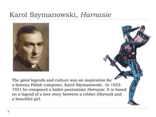 Karol Szymanowski, Harnasie




The góral legends and culture was an inspiration for
a famous Polish composer, Karol Szymanowski. In 1923-
1931 he composed a ballet-pantomime Harnasie. It is based
on a legend of a love story between a robber (Harnaś) and
a beautiful girl.
 