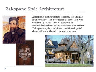 Zakopane Style Architecture
            Zakopane distinguishes itself by its unique
            architecture. The synthesis of the style was
            created by Stanisław Witkiewicz, an
            acknowledged art critic, architect and writer.
            Zakopane style combines traditional góral
            decorations with art nouveau motives.
 