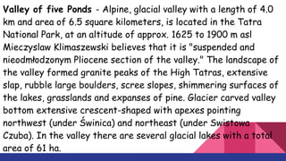 Valley of five Ponds - Alpine, glacial valley with a length of 4.0
km and area of 6.5 square kilometers, is located in the Tatra
National Park, at an altitude of approx. 1625 to 1900 m asl
Mieczyslaw Klimaszewski believes that it is "suspended and
nieodmłodzonym Pliocene section of the valley." The landscape of
the valley formed granite peaks of the High Tatras, extensive
slap, rubble large boulders, scree slopes, shimmering surfaces of
the lakes, grasslands and expanses of pine. Glacier carved valley
bottom extensive crescent-shaped with apexes pointing
northwest (under Świnica) and northeast (under Swistowa
Czuba). In the valley there are several glacial lakes with a total
area of 61 ha.
 