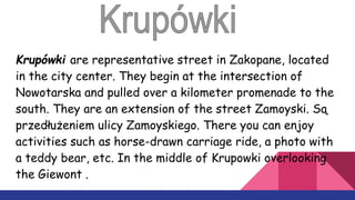 Krupówki are representative street in Zakopane, located
in the city center. They begin at the intersection of
Nowotarska and pulled over a kilometer promenade to the
south. They are an extension of the street Zamoyski. Są
przedłużeniem ulicy Zamoyskiego. There you can enjoy
activities such as horse-drawn carriage ride, a photo with
a teddy bear, etc. In the middle of Krupowki overlooking
the Giewont .
 