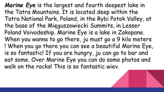 Marine Eye is the largest and fourth deepest lake in
the Tatra Mountains. It is located deep within the
Tatra National Park, Poland, in the Rybi Potok Valley, at
the base of the Mięguszowiecki Summits, in Lesser
Poland Voivodeship. Marine Eye is a lake in Zakopane.
When you wanna to go there, ju must go a 9 kilo meters
! When you go there you can see a beautiful Marine Eye,
is so fantastic! If you are hungry, ju can go to bar and
eat some. Over Marine Eye you can do some photos and
walk on the rocks! This is so fantastic wiev.
 
