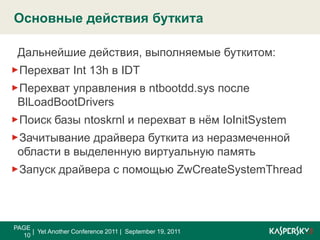 Полный алгоритм работы буткит компоненты SinowalPAGE 9|  Yet Another Conference 2011 |  September 19, 2011Структура заражённого жёсткого дискаСтруктура физической памятиЗаражённый MBR0x0000IDTТаблица разделов0x0400ReservedBIOS Data0x0600Раздел 1MBR0x08000x7C00Раздел 2Считанный BIOS`омMBRРаздел n0x7E00Оригинальный MBRНеразмеченное пространство, занятое данными буткита0x8000Код буткита0x90000x9F40Код буткита