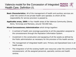Basic Characteristics : All of the management of health and auxiliary services are under the control of one private health care operator, to whom all the responsibility for service provision is passed to. Applicable areas, 2009:  in four Health areas of the Valencia Community (Denia, Alzira, Torrevieja and Manises), around 720.000 hab.. Mixed Concessionary Administration  which brings together: A contract of health care coverage guarantee to all the population assigned to the concessionaire through the Population Information System.  Investment in the construction and equipping of all the assets as defined by the Public administration as necessary for the provision of the health service.  The management of integrated health care: Primary and Specialised Care in all health areas. The integration of all the existing health care resources under the control of the concessionaire: all the assigned personnel, speciality centres and health centres.  Valencia model for the Concession of Integrated Health Care. Definition (I) .  