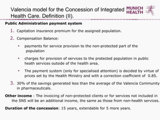 Public Administration payment system Capitation insurance premium for the assigned population.  Compensation Balance: payments for service provision to the non-protected part of the    population charges for provision of services to the protected population in public  heath services outside of the health area. The payment system (only for specialised attention) is decided by virtue of prices set by the Health Ministry and with a correction coefficient of  0.85. 30% of the savings generated less than the average of the Valencia Community in pharmaceuticals.  Other income  : The invoicing of non-protected clients or for services not included in the SNS will be an additional income, the same as those from non-health services. Duration of the concession : 15 years, extendable for 5 more years. Valencia model for the Concession of Integrated Health Care. Definition (II) .  