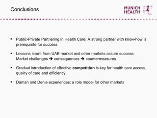 Public-Private Partnering in Health Care: A strong partner with know-how is prerequisite for success Lessons learnt from UAE market and other markets assure success:  Market challenges    consequences    countermeasures Gradual introduction of effective  competition  is   key for health care access, quality of care and efficiency Daman and Denia experiences: a role model for other markets Conclusions 