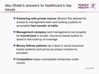 Abu Dhabi’s answers to healthcare’s top issues Partnering with private insurer  (Munich Re) allowed for access to management team and existing systems to accomplish  fast transfer of skills Management company  (and management) can properly be  incentivized  in private, insurance-based system to assist in fast build-up of coverage Money follows patients  (as it does in social insurance based systems) and serves as proper incentive to providers Competition  keeps monopolistic tendencies under control  Source: HAAD 