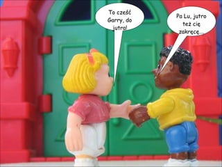 To cześć Garry, do jutra! Pa Lu, jutro też cię zakręcę…. 