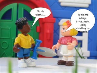 No nie wiem?..... Tu nie ma nikogo strasznego, lepiej chodźmy na karuzelę. 