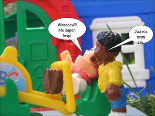 Wooooow!!! Ale super, kręć mocniej! Już nie mam siły. 