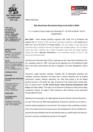 ZAK TRADE FAIRS
  & EXHIBITIONS
     PVT. LTD.                       PRESS RELEASE:


                                                  Zak Aluminium Extrusions Expo to be held in Delhi
"ZAK Towers",
No. 49 (Old No. 27),
Veerabadran Street,                      The 2nd edition of expo to begin from December 03 – 05, 2010 at Hall No. 18-D of
Nungambakkam,
Chennai - 600034. INDIA.                                                    Pragati Maidan
Tel: +91-44-42959595
Fax: +91-44-2820 2728
Email: mktg@zakgroup.com             New Delhi - India’s leading exhibition organizer ZAK Trade Fair & Exhibitions will
URL: www.zakgroup.com
                                     organize the 2nd edition of Zak Aluminium Extrusions Exhibition in the capital city of
                                     Delhi from 3rd to 5th Dec’10 at Pragati Maidan. The 2nd edition of Zak Aluminium
                                     Extrusions Expo is poised to be twice as bigger than its debut edition. The 1st edition
BRANCH OFFICES                       which was held in Mumbai was a highly successful event with the target audience
New Delhi
H-5/A, 2nd Floor, Kalkaji (Main),    visiting the show. Bhoruka Aluminium is the presenting sponsor of the 2nd Zak
New Delhi - 110 019. INDIA.
                                     Aluminium Extrusions Expo.
Tel: +91-11-2644 7320
Telefax: +91-11-2644 9010

Mumbai                               Zak Aluminium Extrusions Expo 2010 is organized by Zak Trade Fairs & Exhibitions Pvt.
Movie Towers, Flat 125, 12th Floor   Ltd., popularly known as “ZAK”, who have so far organized over 315 exhibitions & trade
Plot No - 41, Oshiwara Complex
Near Yamuna Nagar, Andheri (W)       fairs in the Indian sub-continent and also in Singapore, Sri Lanka, Bangladesh, UAE &
Mumbai – 400053
Tel: +91-22-26395588 / 89 / 90       USA.

OVERSEAS OFFICES
                                     “Aluminium usage becomes important. Coupled with its lightweight properties and
SINGAPORE
                                     versatility, aluminium extrusions are being used in various industries such as building
ZAK EXHIBITIONS (SINGAPORE)          construction, aviation, defense, electronics, etc. With India poised to be the fastest
PTE. LTD.
                                     growing economy in the world, the signs of growth for this industry looks nothing other
54 Serangoon North Ave. 4,
Cyberhub North #06-34,               than an upward spiral.” said Mr. Arvind Kumar, Head- Business Development, ZAK
Singapore – 555854                   Group. He further added, “The major use of Aluminium Extrusions in India is the building
Tel: +65-6876 5844
Tel/Fax: +65-6388 3826               construction industry. Its usage in other industries is also catching up with awareness
BANGLADESH                           through different forums.

ZAK TRADE FAIRS &
EXHIBITIONS                          Speaking on the association, Mr. Rajat Agarwal, Executive Director, Bhoruka Aluminium
"BJA Bhaban", Ground Floor,          Ltd, said “There are over 3000 listed applications of aluminium extrusions out of which in
77 Moti Jheel Commercial Area,
Dhaka - 1000. Bangladesh.
                                     India we might be applying it to not more than 100. However, there is definitely a positive

                                     trend in the market and we are seeing various new developments. We are confident that

                                     extrusion-focused exhibitions like this will certainly boost our creative spirits and bring out

                                     the best in everyone, propelling the industry to new heights”
 