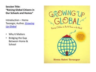 Session Title:
“Raising Global Citizens in
Our Schools and Homes”

Introduction – Homa
Tavangar, Author, Growing
Up Global

• Why It Matters
• Bridging the Gap
  Between Home &
  School
 