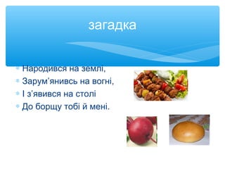 загадка
∗ Народився на землі,
∗ Зарум’янивсь на вогні,
∗ І з’явився на столі
∗ До борщу тобі й мені.
 