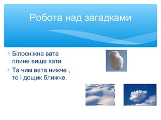 Робота над загадками
∗ Білосніжна вата
плине вище хати
∗ Та чим вата нижче ,
то і дощик ближче.
 