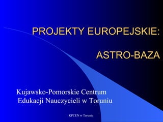 PROJEKTY EUROPEJSKIE:

                                  ASTRO-BAZA


Kujawsko-Pomorskie Centrum
Edukacji Nauczycieli w Toruniu
                KPCEN w Toruniu
 